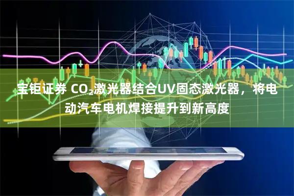 宝钜证券 CO₂激光器结合UV固态激光器，将电动汽车电机焊接提升到新高度