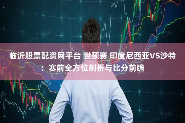 临沂股票配资网平台 世预赛 印度尼西亚VS沙特：赛前全方位剖析与比分前瞻