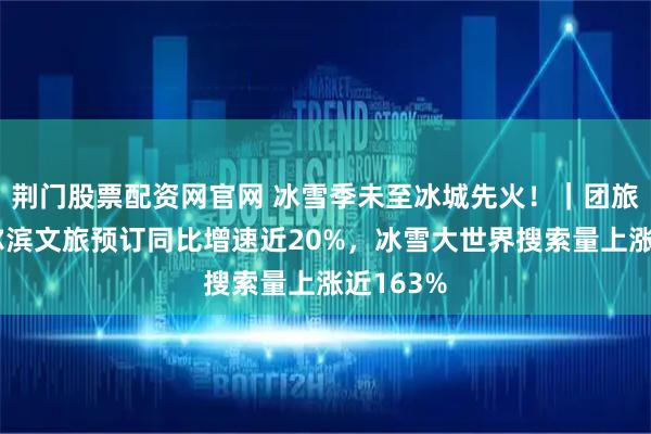 荆门股票配资网官网 冰雪季未至冰城先火！｜团旅行：哈尔滨文旅预订同比增速近20%，冰雪大世界搜索量上涨近163%