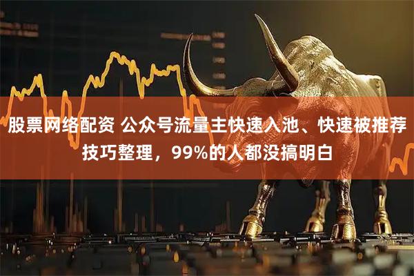 股票网络配资 公众号流量主快速入池、快速被推荐技巧整理，99%的人都没搞明白