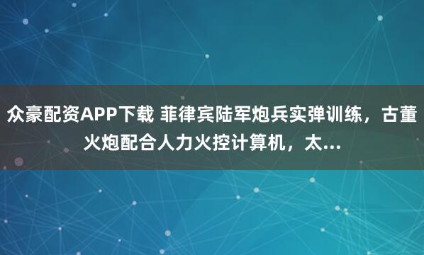 众豪配资APP下载 菲律宾陆军炮兵实弹训练，古董火炮配合人力火控计算机，太...