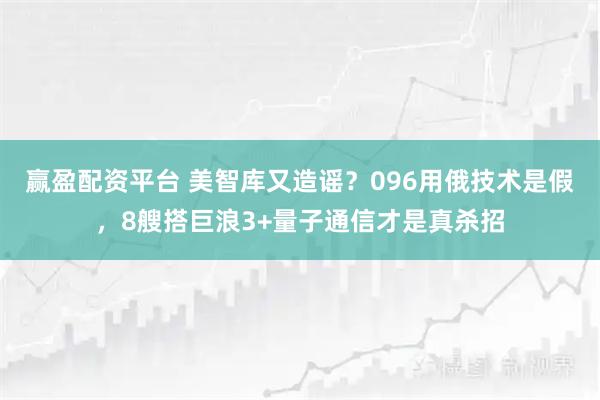 赢盈配资平台 美智库又造谣？096用俄技术是假，8艘搭巨浪3+量子通信才是真杀招