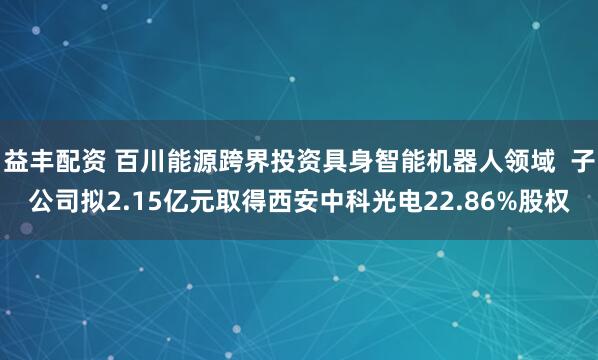 益丰配资 百川能源跨界投资具身智能机器人领域  子公司拟2.15亿元取得西安中科光电22.86%股权