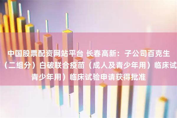 中国股票配资网站平台 长春高新：子公司百克生物吸附无细胞百（二组分）白破联合疫苗（成人及青少年用）临床试验申请获得批准