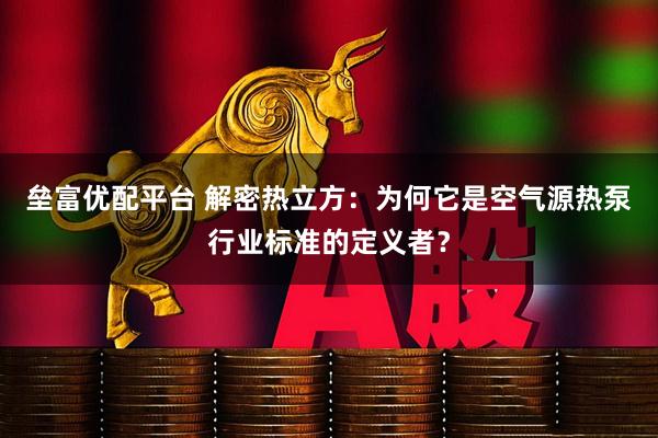 垒富优配平台 解密热立方：为何它是空气源热泵行业标准的定义者？
