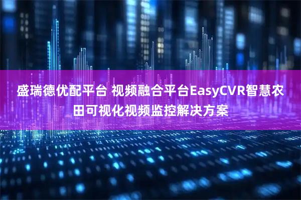 盛瑞德优配平台 视频融合平台EasyCVR智慧农田可视化视频监控解决方案
