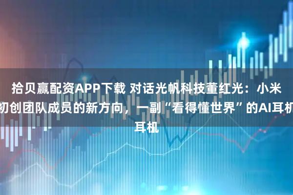拾贝赢配资APP下载 对话光帆科技董红光：小米初创团队成员的新方向，一副“看得懂世界”的AI耳机