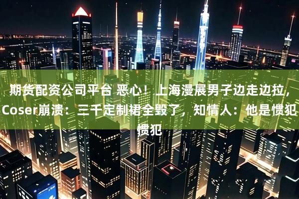 期货配资公司平台 恶心！上海漫展男子边走边拉，Coser崩溃：三千定制裙全毁了，知情人：他是惯犯