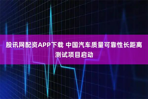 股讯网配资APP下载 中国汽车质量可靠性长距离测试项目启动