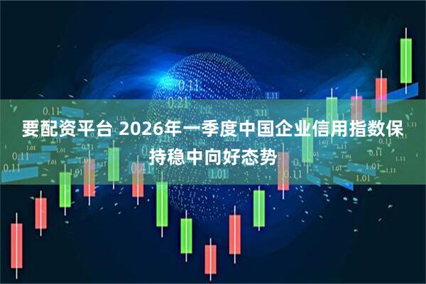 要配资平台 2026年一季度中国企业信用指数保持稳中向好态势