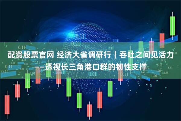 配资股票官网 经济大省调研行｜吞吐之间见活力——透视长三角港口群的韧性支撑