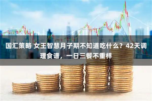 国汇策略 女王智慧月子期不知道吃什么？42天调理食谱，一日三餐不重样