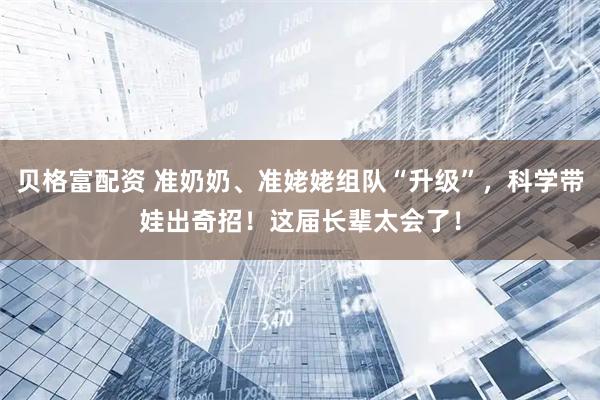 贝格富配资 准奶奶、准姥姥组队“升级”，科学带娃出奇招！这届长辈太会了！