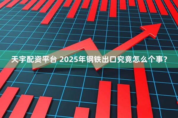 天宇配资平台 2025年钢铁出口究竟怎么个事？