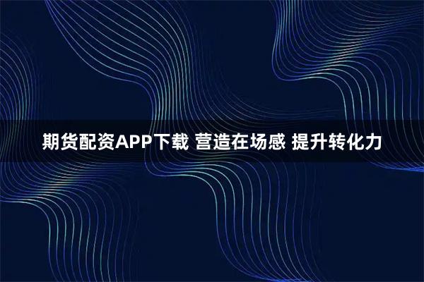 期货配资APP下载 营造在场感 提升转化力
