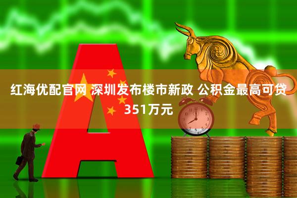 红海优配官网 深圳发布楼市新政 公积金最高可贷351万元