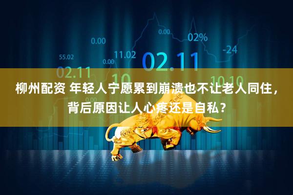 柳州配资 年轻人宁愿累到崩溃也不让老人同住，背后原因让人心疼还是自私？