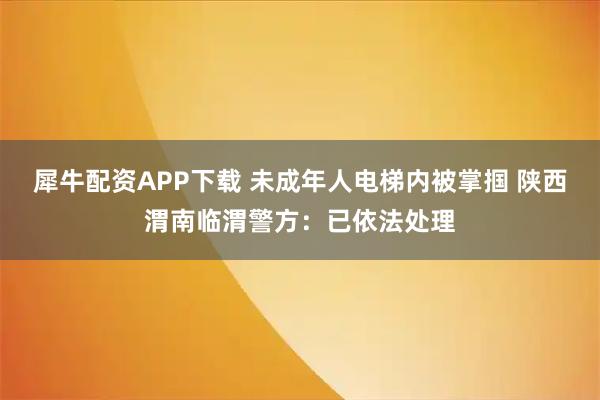 犀牛配资APP下载 未成年人电梯内被掌掴 陕西渭南临渭警方：已依法处理